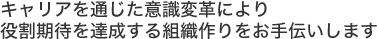キャリアを通じた意識変革により役割期待を達成する組織作りをお手伝いします