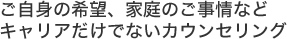 ご自身の希望、家庭のご事情などキャリアだけでないカウンセリング